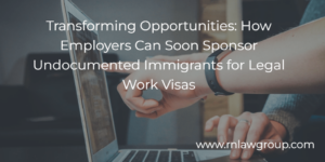 Transforming Opportunities: How Employers Can Soon Sponsor Undocumented Immigrants for Legal Work Visas